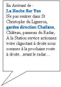 Rectangle: En Arrivant de :
La Roche Sur Yon 
Ne pas rentrer dans St Christophe du Ligneron, 
gardez direction Challans, Chteau, panneau du Radar, 
A la Station service actionnez votre clignotant  droite nous sommes  la prochaine route  droite...avant le radar....
